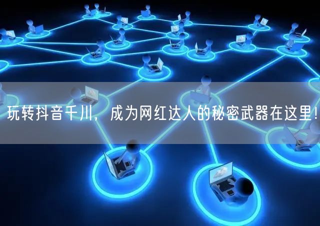 玩转抖音千川，成为网红达人的秘密武器在这里！