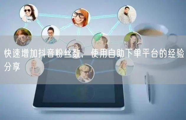 快速增加抖音粉丝数，使用自助下单平台的经验分享