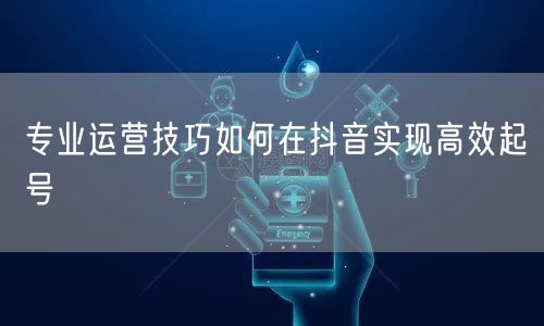 专业运营技巧如何在抖音实现高效起号