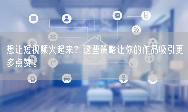 想让短视频火起来？这些策略让你的作品吸引更多点赞。