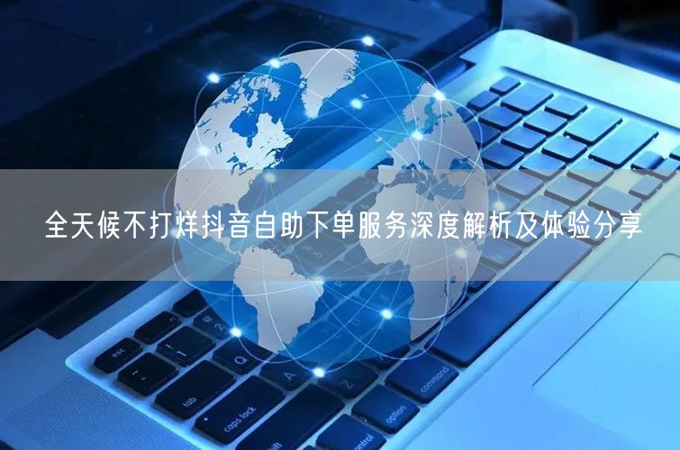 全天候不打烊抖音自助下单服务深度解析及体验分享