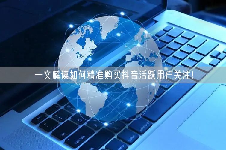 一文解读如何精准购买抖音活跃用户关注！