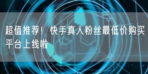 超值推荐！快手真人粉丝最低价购买平台上线啦