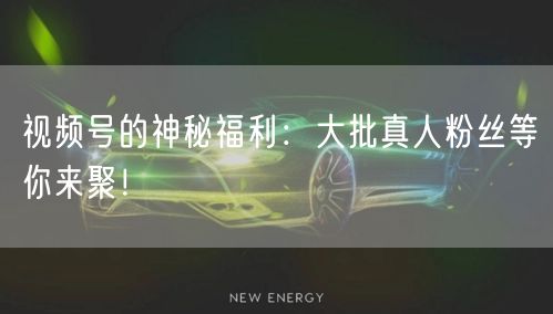 视频号的神秘福利：大批真人粉丝等你来聚！