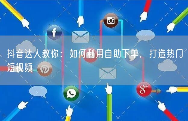抖音达人教你:如何利用自助下单,打造热门短视频